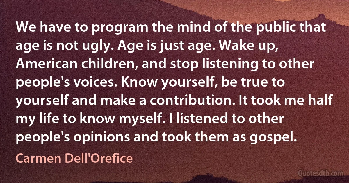 We have to program the mind of the public that age is not ugly. Age is just age. Wake up, American children, and stop listening to other people's voices. Know yourself, be true to yourself and make a contribution. It took me half my life to know myself. I listened to other people's opinions and took them as gospel. (Carmen Dell'Orefice)