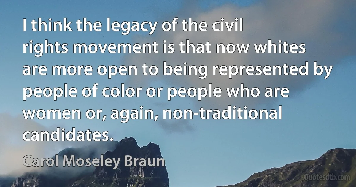 I think the legacy of the civil rights movement is that now whites are more open to being represented by people of color or people who are women or, again, non-traditional candidates. (Carol Moseley Braun)