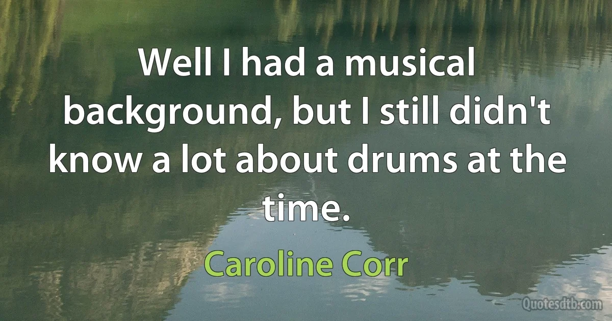 Well I had a musical background, but I still didn't know a lot about drums at the time. (Caroline Corr)