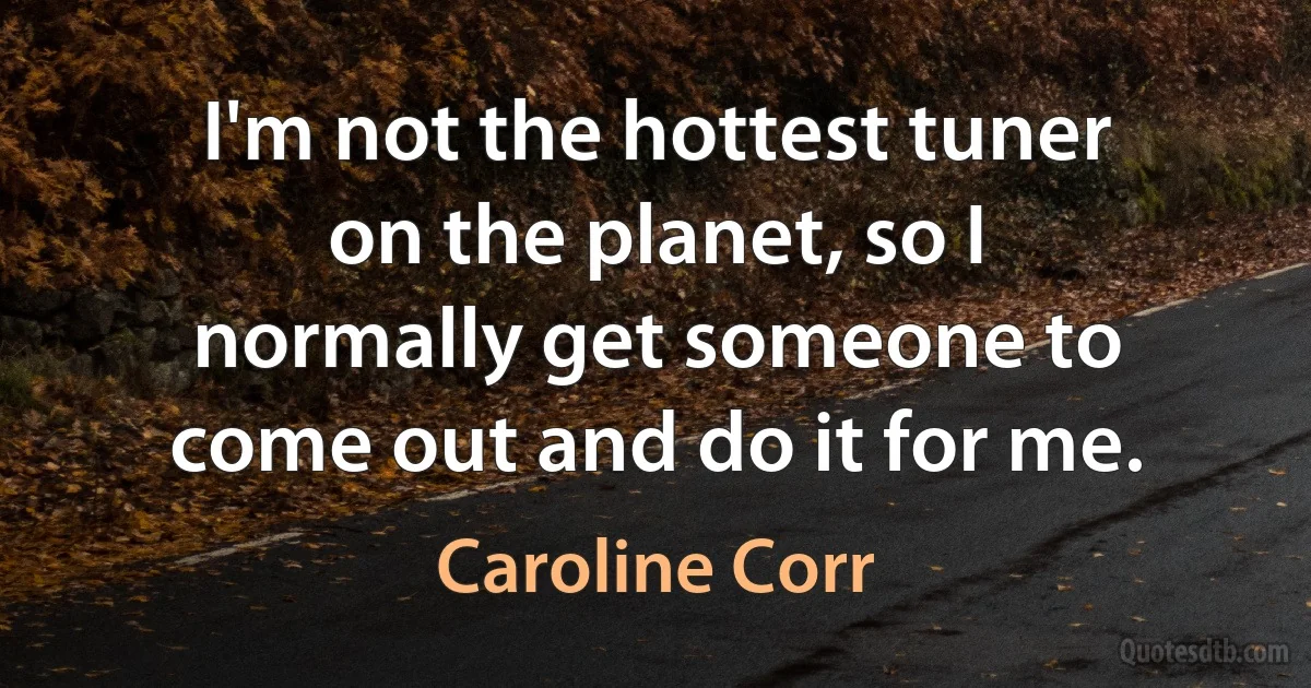 I'm not the hottest tuner on the planet, so I normally get someone to come out and do it for me. (Caroline Corr)