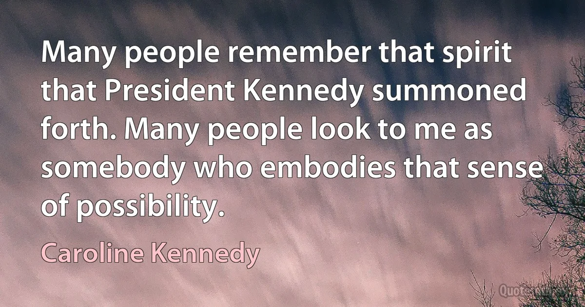 Many people remember that spirit that President Kennedy summoned forth. Many people look to me as somebody who embodies that sense of possibility. (Caroline Kennedy)