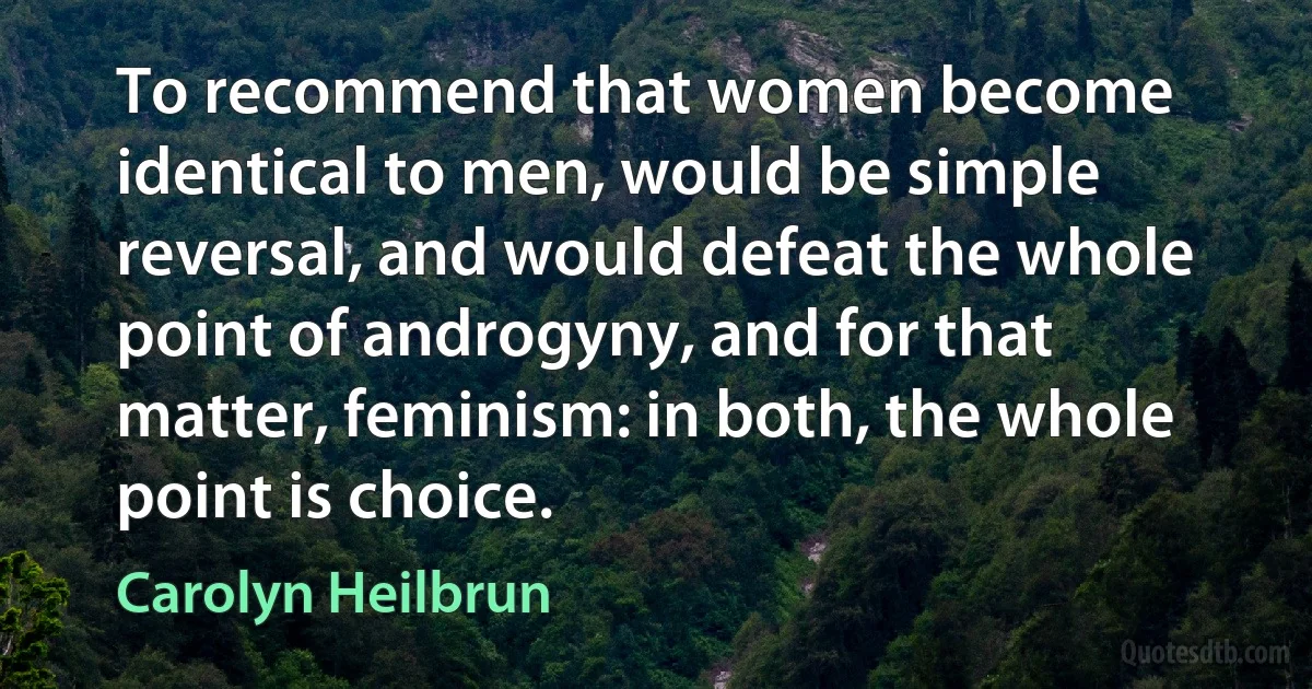 To recommend that women become identical to men, would be simple reversal, and would defeat the whole point of androgyny, and for that matter, feminism: in both, the whole point is choice. (Carolyn Heilbrun)