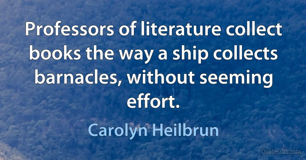 Professors of literature collect books the way a ship collects barnacles, without seeming effort. (Carolyn Heilbrun)