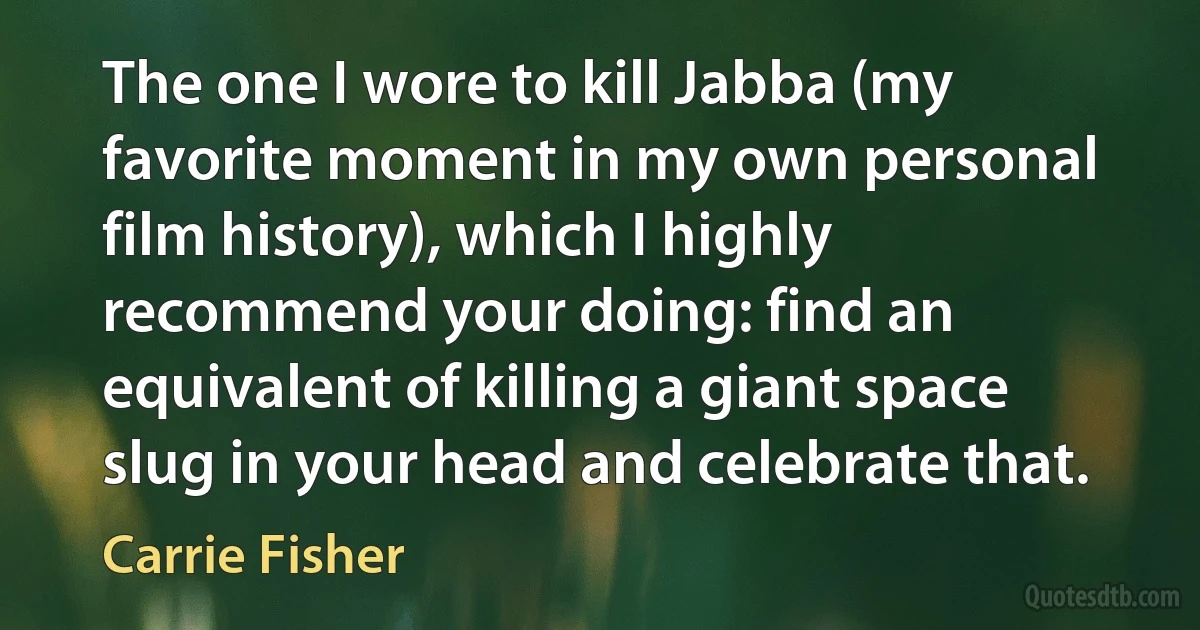 The one I wore to kill Jabba (my favorite moment in my own personal film history), which I highly recommend your doing: find an equivalent of killing a giant space slug in your head and celebrate that. (Carrie Fisher)