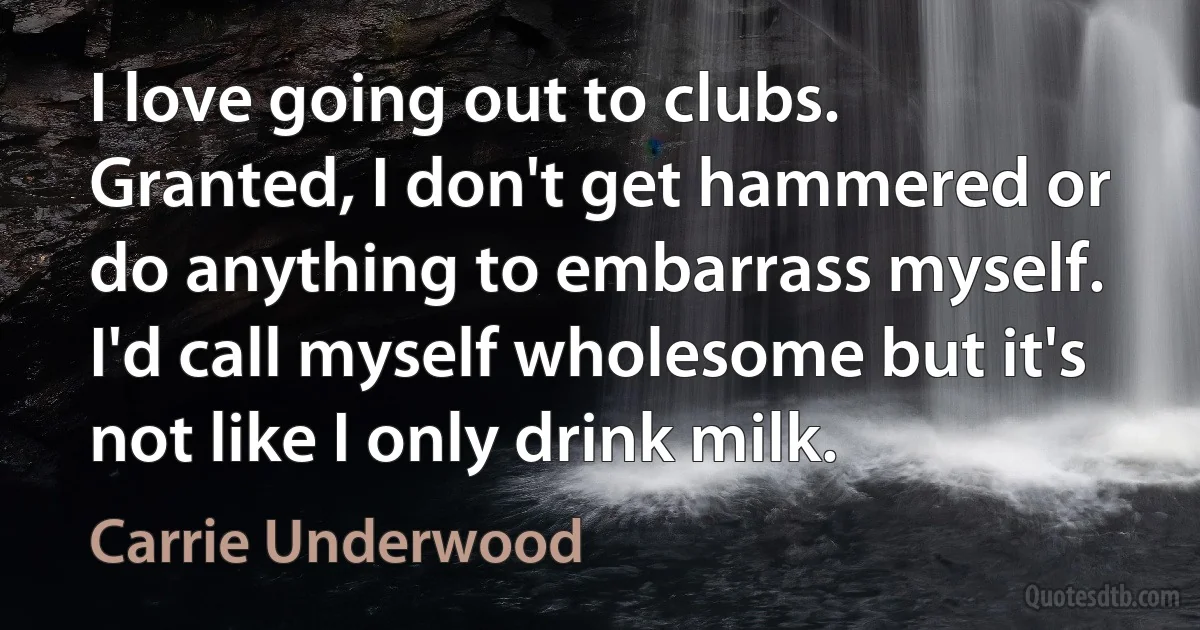 I love going out to clubs. Granted, I don't get hammered or do anything to embarrass myself. I'd call myself wholesome but it's not like I only drink milk. (Carrie Underwood)