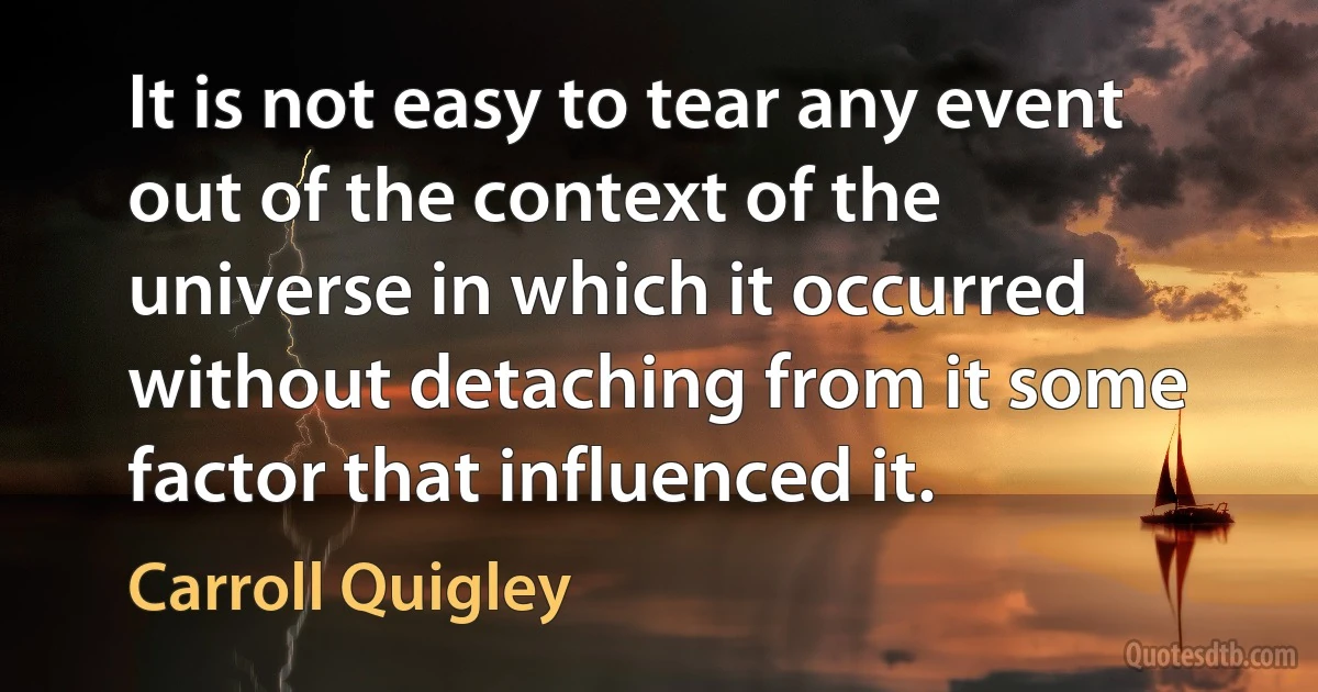 It is not easy to tear any event out of the context of the universe in which it occurred without detaching from it some factor that influenced it. (Carroll Quigley)