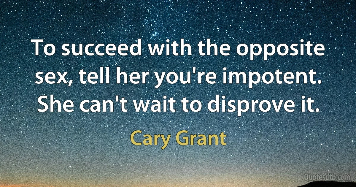 To succeed with the opposite sex, tell her you're impotent. She can't wait to disprove it. (Cary Grant)