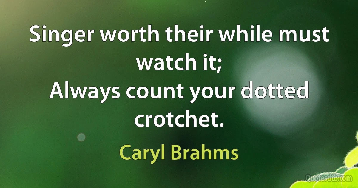 Singer worth their while must watch it;
Always count your dotted crotchet. (Caryl Brahms)