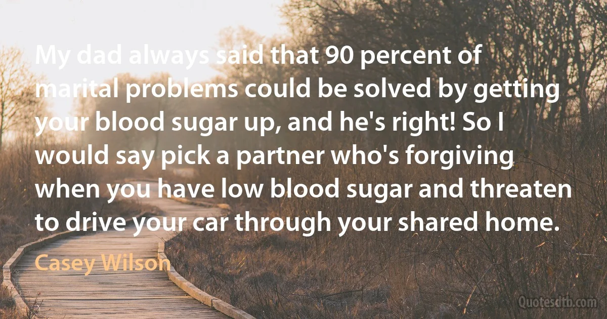 My dad always said that 90 percent of marital problems could be solved by getting your blood sugar up, and he's right! So I would say pick a partner who's forgiving when you have low blood sugar and threaten to drive your car through your shared home. (Casey Wilson)