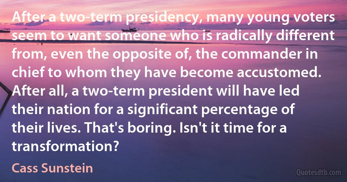 After a two-term presidency, many young voters seem to want someone who is radically different from, even the opposite of, the commander in chief to whom they have become accustomed. After all, a two-term president will have led their nation for a significant percentage of their lives. That's boring. Isn't it time for a transformation? (Cass Sunstein)