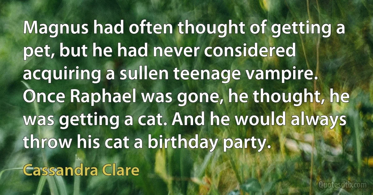 Magnus had often thought of getting a pet, but he had never considered acquiring a sullen teenage vampire. Once Raphael was gone, he thought, he was getting a cat. And he would always throw his cat a birthday party. (Cassandra Clare)