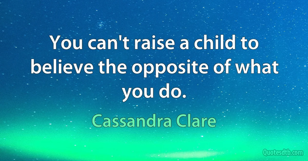 You can't raise a child to believe the opposite of what you do. (Cassandra Clare)