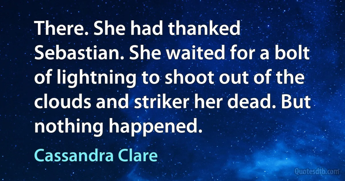 There. She had thanked Sebastian. She waited for a bolt of lightning to shoot out of the clouds and striker her dead. But nothing happened. (Cassandra Clare)