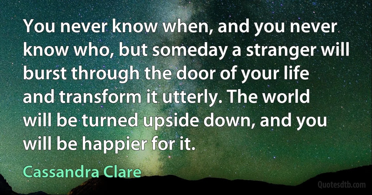 You never know when, and you never know who, but someday a stranger will burst through the door of your life and transform it utterly. The world will be turned upside down, and you will be happier for it. (Cassandra Clare)