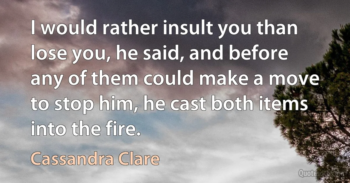 I would rather insult you than lose you, he said, and before any of them could make a move to stop him, he cast both items into the fire. (Cassandra Clare)