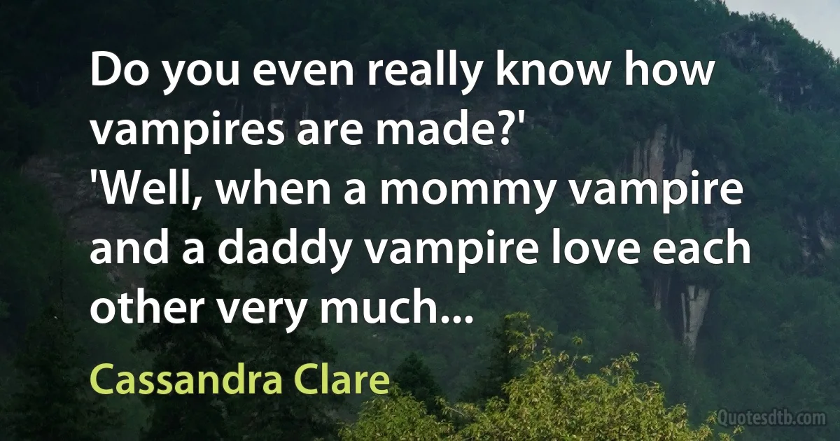 Do you even really know how vampires are made?'
'Well, when a mommy vampire and a daddy vampire love each other very much... (Cassandra Clare)