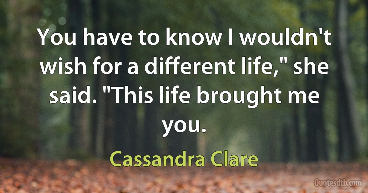 You have to know I wouldn't wish for a different life," she said. "This life brought me you. (Cassandra Clare)