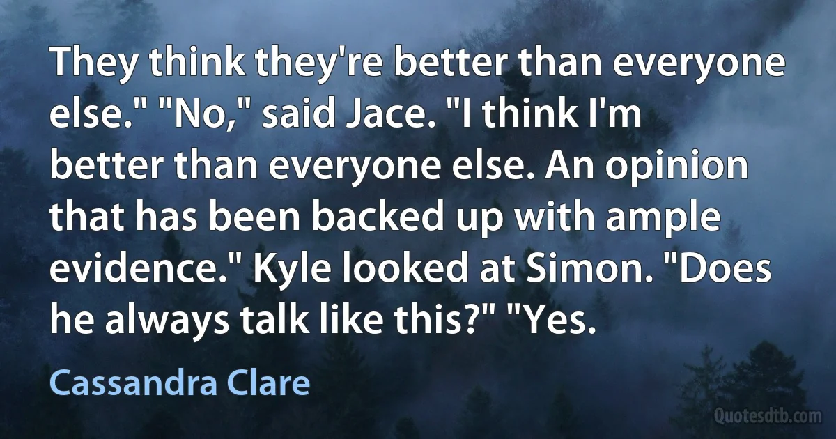 They think they're better than everyone else." "No," said Jace. "I think I'm better than everyone else. An opinion that has been backed up with ample evidence." Kyle looked at Simon. "Does he always talk like this?" "Yes. (Cassandra Clare)