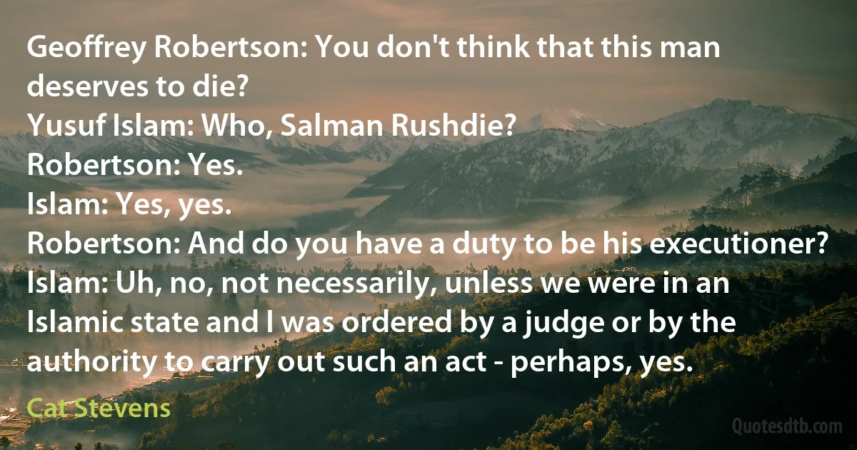 Geoffrey Robertson: You don't think that this man deserves to die?
Yusuf Islam: Who, Salman Rushdie?
Robertson: Yes.
Islam: Yes, yes.
Robertson: And do you have a duty to be his executioner?
Islam: Uh, no, not necessarily, unless we were in an Islamic state and I was ordered by a judge or by the authority to carry out such an act - perhaps, yes. (Cat Stevens)