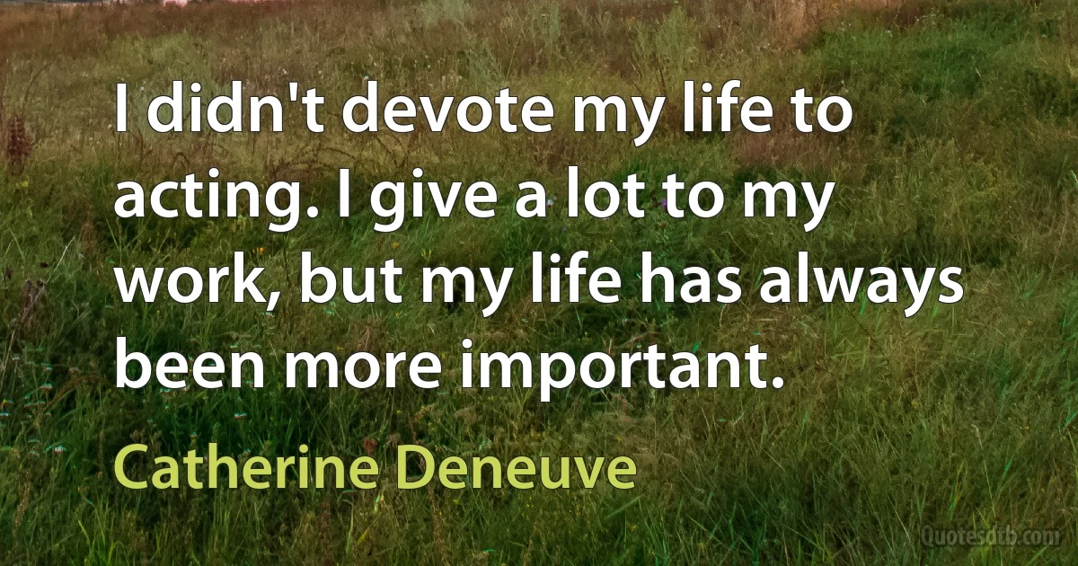 I didn't devote my life to acting. I give a lot to my work, but my life has always been more important. (Catherine Deneuve)