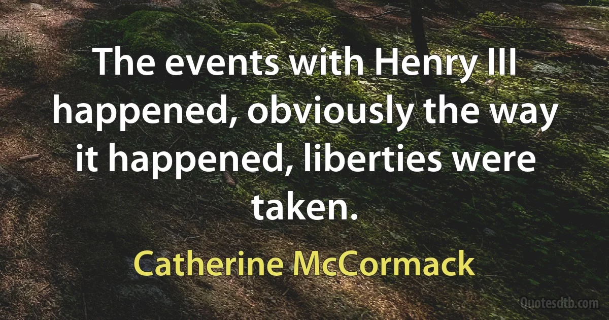 The events with Henry III happened, obviously the way it happened, liberties were taken. (Catherine McCormack)