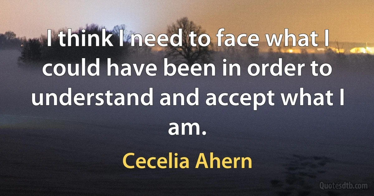 I think I need to face what I could have been in order to understand and accept what I am. (Cecelia Ahern)