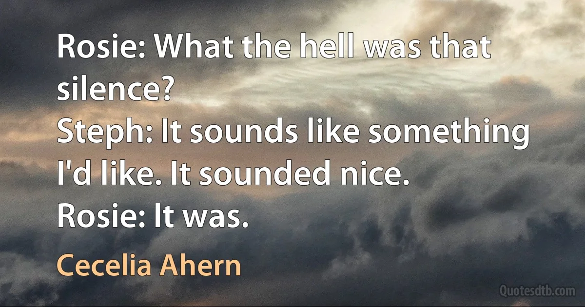 Rosie: What the hell was that silence?
Steph: It sounds like something I'd like. It sounded nice.
Rosie: It was. (Cecelia Ahern)