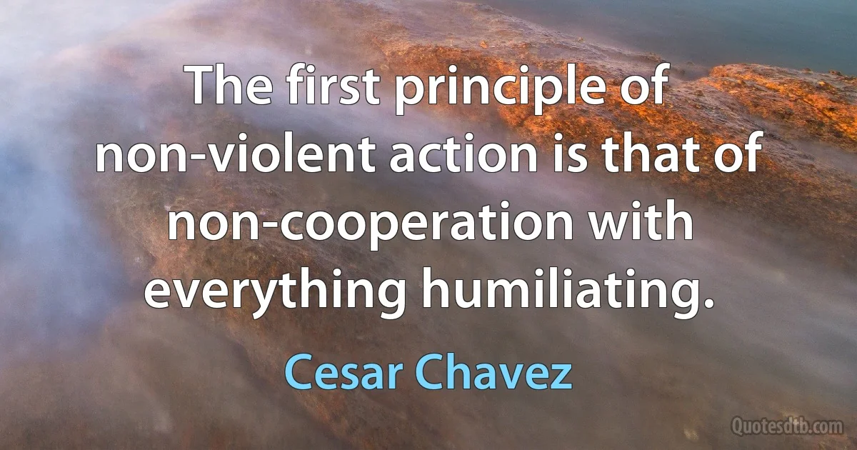 The first principle of non-violent action is that of non-cooperation with everything humiliating. (Cesar Chavez)