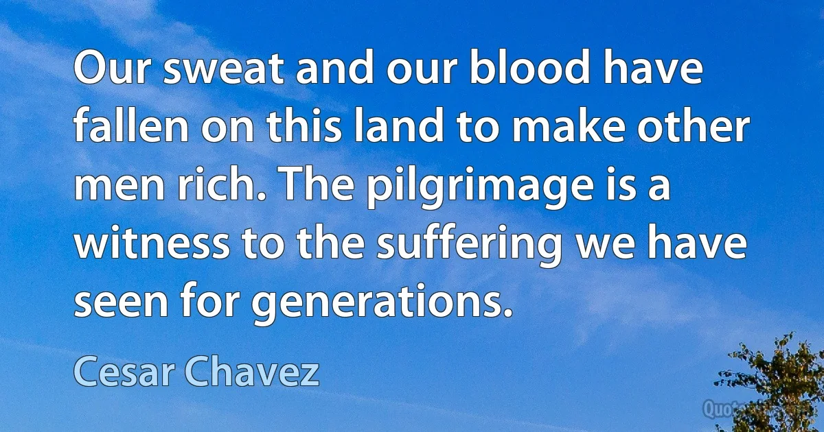 Our sweat and our blood have fallen on this land to make other men rich. The pilgrimage is a witness to the suffering we have seen for generations. (Cesar Chavez)