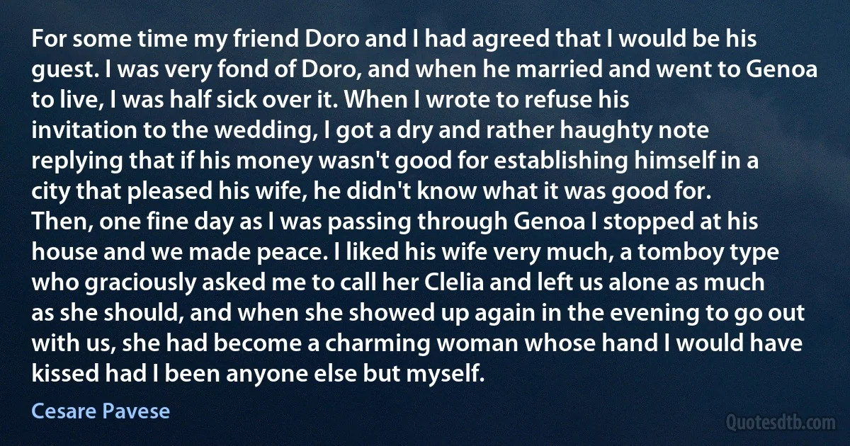 For some time my friend Doro and I had agreed that I would be his guest. I was very fond of Doro, and when he married and went to Genoa to live, I was half sick over it. When I wrote to refuse his invitation to the wedding, I got a dry and rather haughty note replying that if his money wasn't good for establishing himself in a city that pleased his wife, he didn't know what it was good for. Then, one fine day as I was passing through Genoa I stopped at his house and we made peace. I liked his wife very much, a tomboy type who graciously asked me to call her Clelia and left us alone as much as she should, and when she showed up again in the evening to go out with us, she had become a charming woman whose hand I would have kissed had I been anyone else but myself. (Cesare Pavese)