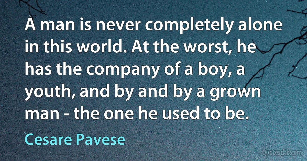 A man is never completely alone in this world. At the worst, he has the company of a boy, a youth, and by and by a grown man - the one he used to be. (Cesare Pavese)