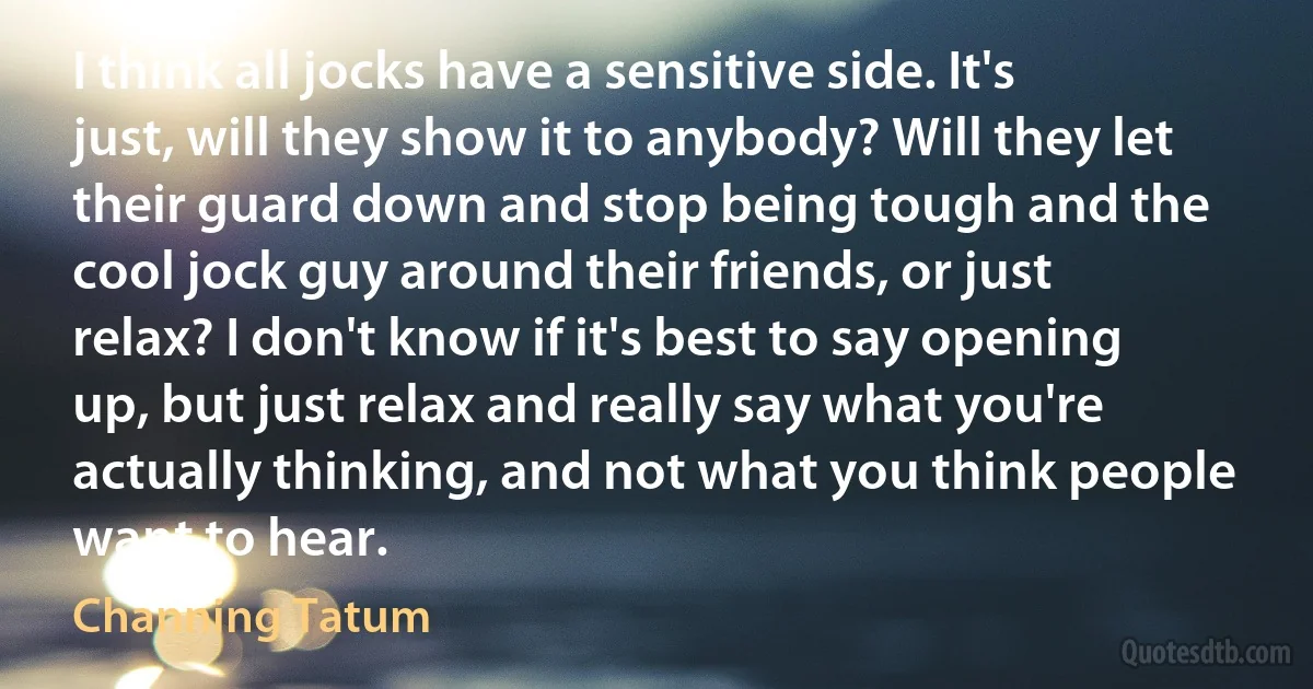 I think all jocks have a sensitive side. It's just, will they show it to anybody? Will they let their guard down and stop being tough and the cool jock guy around their friends, or just relax? I don't know if it's best to say opening up, but just relax and really say what you're actually thinking, and not what you think people want to hear. (Channing Tatum)