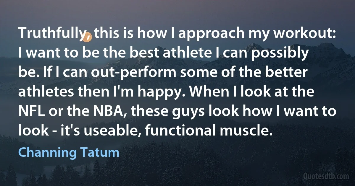 Truthfully, this is how I approach my workout: I want to be the best athlete I can possibly be. If I can out-perform some of the better athletes then I'm happy. When I look at the NFL or the NBA, these guys look how I want to look - it's useable, functional muscle. (Channing Tatum)