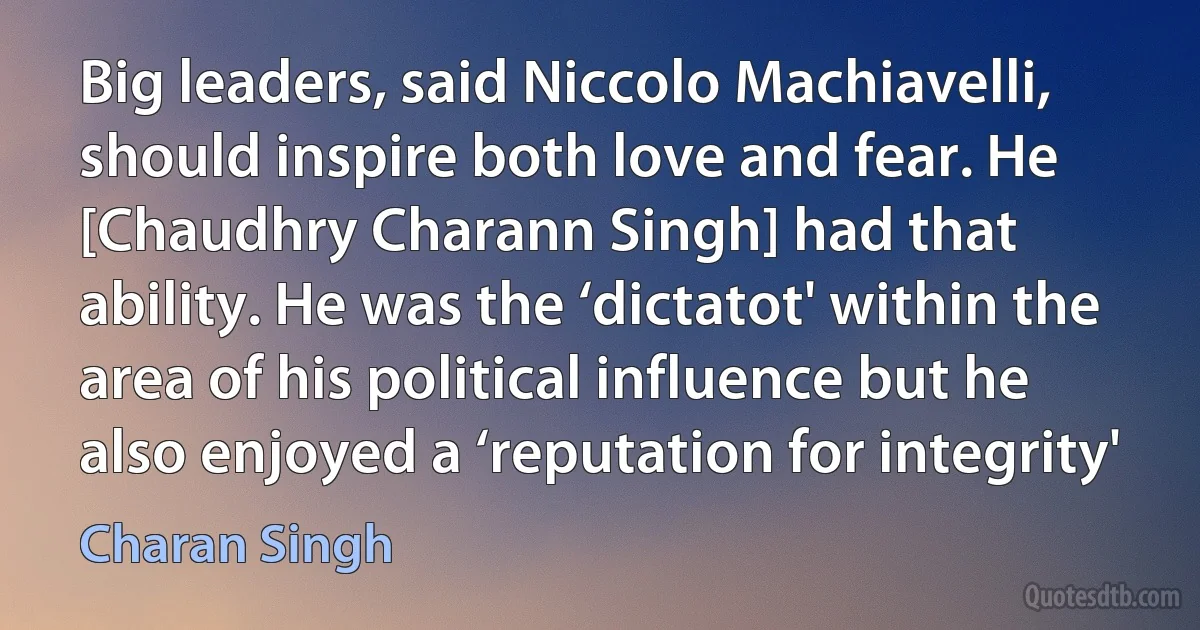 Big leaders, said Niccolo Machiavelli, should inspire both love and fear. He [Chaudhry Charann Singh] had that ability. He was the ‘dictatot' within the area of his political influence but he also enjoyed a ‘reputation for integrity' (Charan Singh)