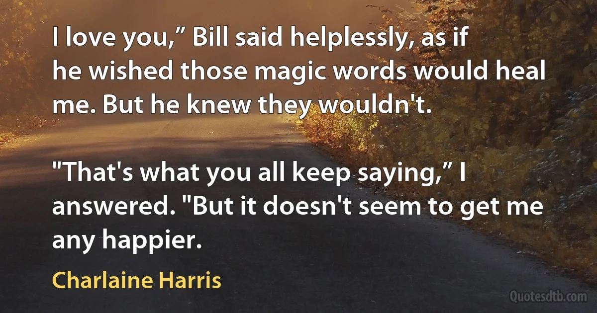 I love you,” Bill said helplessly, as if he wished those magic words would heal me. But he knew they wouldn't.

"That's what you all keep saying,” I answered. "But it doesn't seem to get me any happier. (Charlaine Harris)