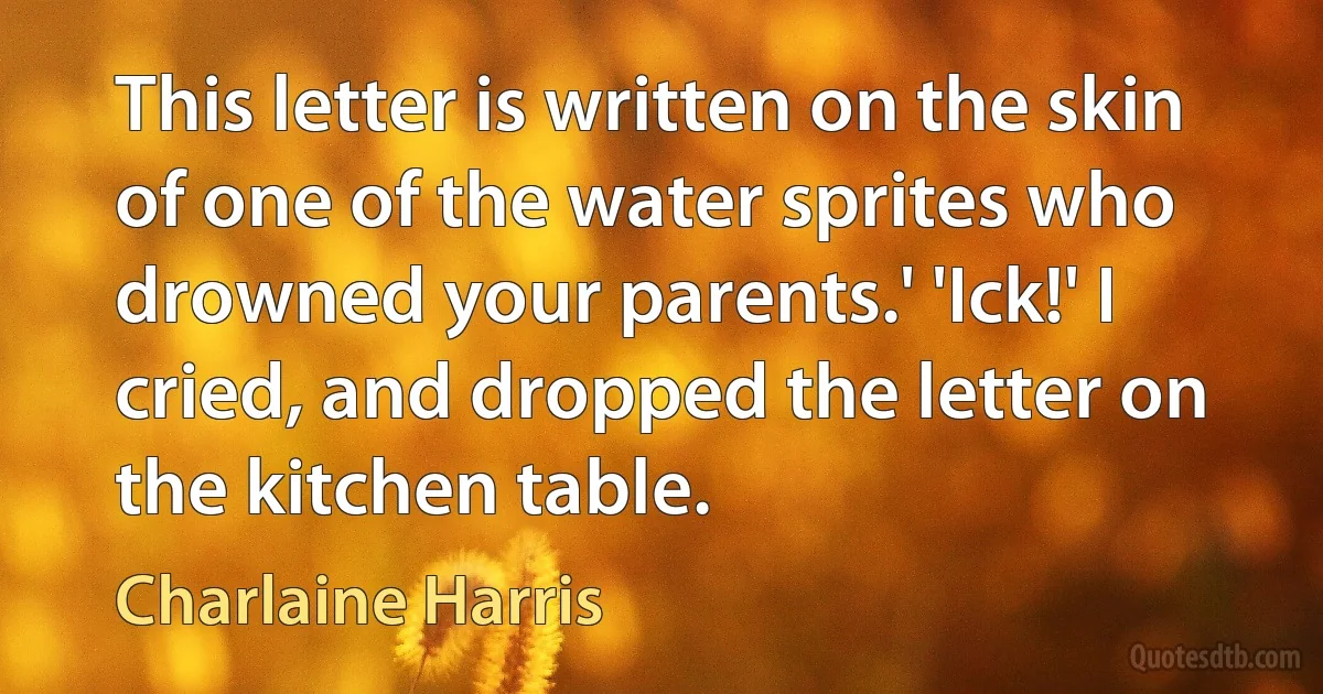 This letter is written on the skin of one of the water sprites who drowned your parents.' 'Ick!' I cried, and dropped the letter on the kitchen table. (Charlaine Harris)