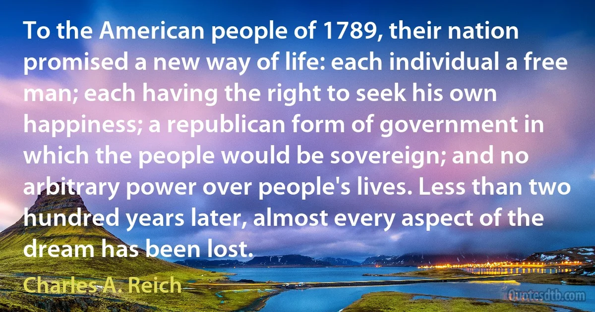 To the American people of 1789, their nation promised a new way of life: each individual a free man; each having the right to seek his own happiness; a republican form of government in which the people would be sovereign; and no arbitrary power over people's lives. Less than two hundred years later, almost every aspect of the dream has been lost. (Charles A. Reich)