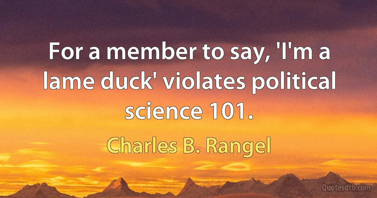 For a member to say, 'I'm a lame duck' violates political science 101. (Charles B. Rangel)