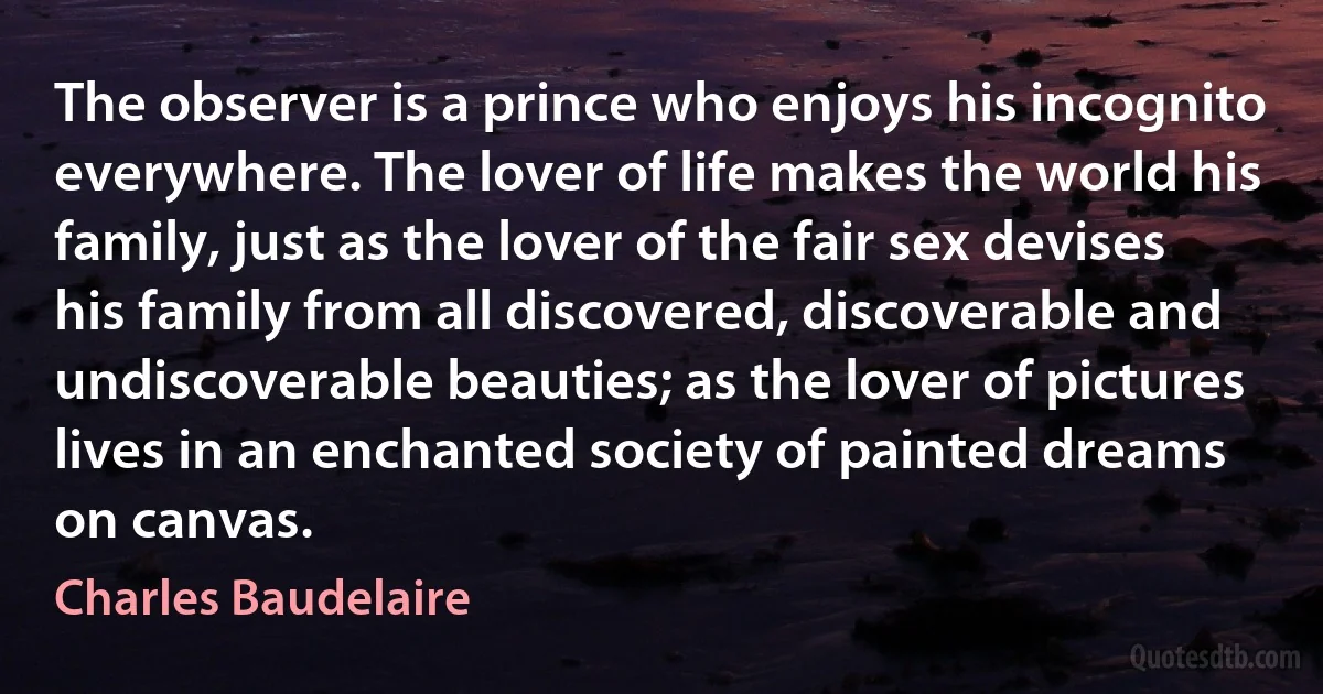 The observer is a prince who enjoys his incognito everywhere. The lover of life makes the world his family, just as the lover of the fair sex devises his family from all discovered, discoverable and undiscoverable beauties; as the lover of pictures lives in an enchanted society of painted dreams on canvas. (Charles Baudelaire)