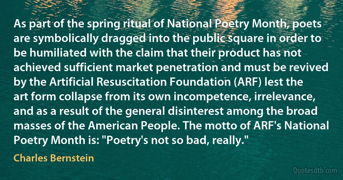 As part of the spring ritual of National Poetry Month, poets are symbolically dragged into the public square in order to be humiliated with the claim that their product has not achieved sufficient market penetration and must be revived by the Artificial Resuscitation Foundation (ARF) lest the art form collapse from its own incompetence, irrelevance, and as a result of the general disinterest among the broad masses of the American People. The motto of ARF's National Poetry Month is: "Poetry's not so bad, really." (Charles Bernstein)