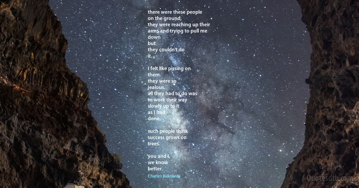 there were these people
on the ground,
they were reaching up their
arms and trying to pull me
down
but
they couldn't do
it.

I felt like pissing on
them.
they were so
jealous.
all they had to do was
to work their way
slowly up to it
as I had
done.

such people think
success grows on
trees.

you and I,
we know
better. (Charles Bukowski)