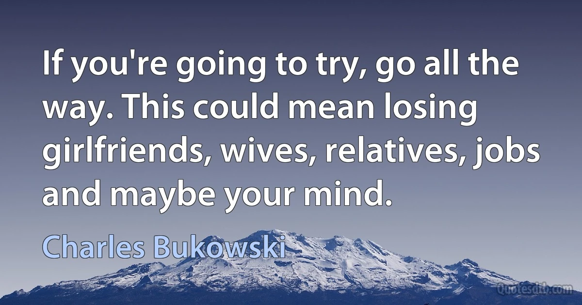 If you're going to try, go all the way. This could mean losing girlfriends, wives, relatives, jobs and maybe your mind. (Charles Bukowski)