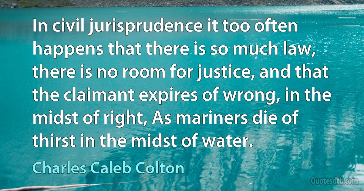 In civil jurisprudence it too often happens that there is so much law, there is no room for justice, and that the claimant expires of wrong, in the midst of right, As mariners die of thirst in the midst of water. (Charles Caleb Colton)