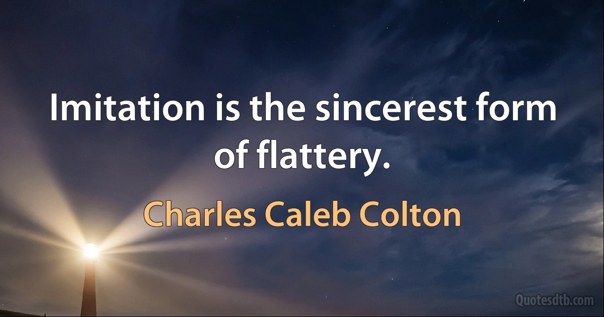 Imitation is the sincerest form of flattery. (Charles Caleb Colton)