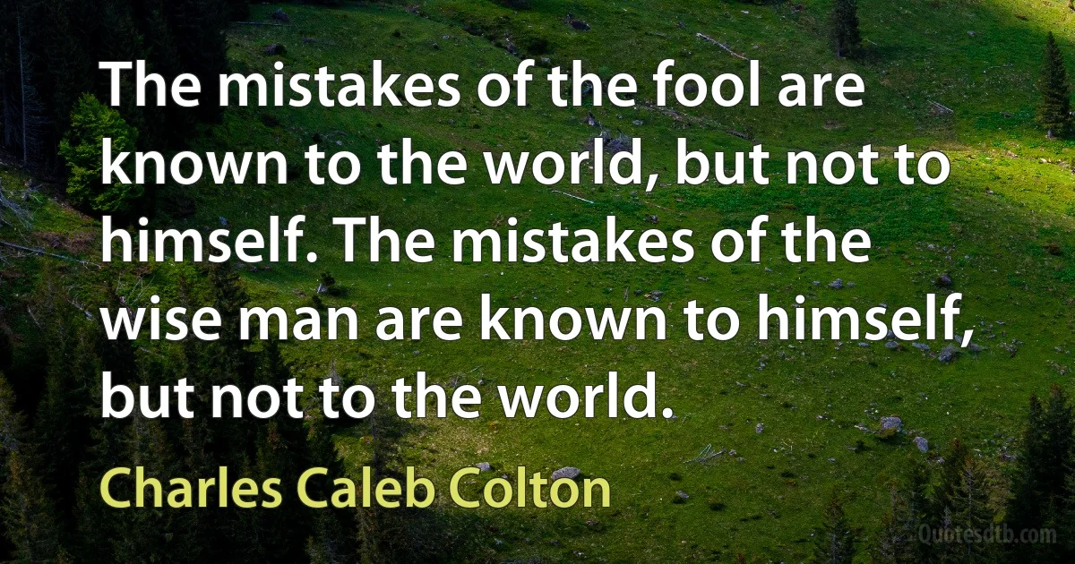 The mistakes of the fool are known to the world, but not to himself. The mistakes of the wise man are known to himself, but not to the world. (Charles Caleb Colton)