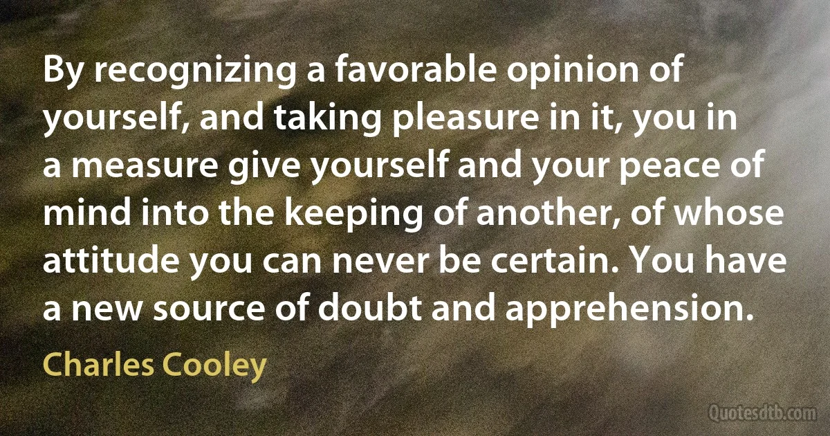 By recognizing a favorable opinion of yourself, and taking pleasure in it, you in a measure give yourself and your peace of mind into the keeping of another, of whose attitude you can never be certain. You have a new source of doubt and apprehension. (Charles Cooley)