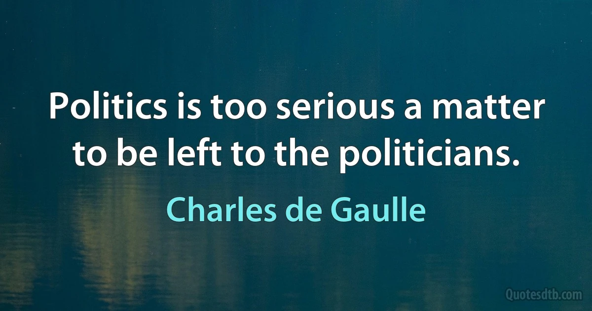 Politics is too serious a matter to be left to the politicians. (Charles de Gaulle)