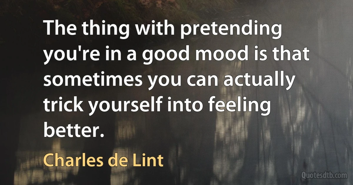 The thing with pretending you're in a good mood is that sometimes you can actually trick yourself into feeling better. (Charles de Lint)