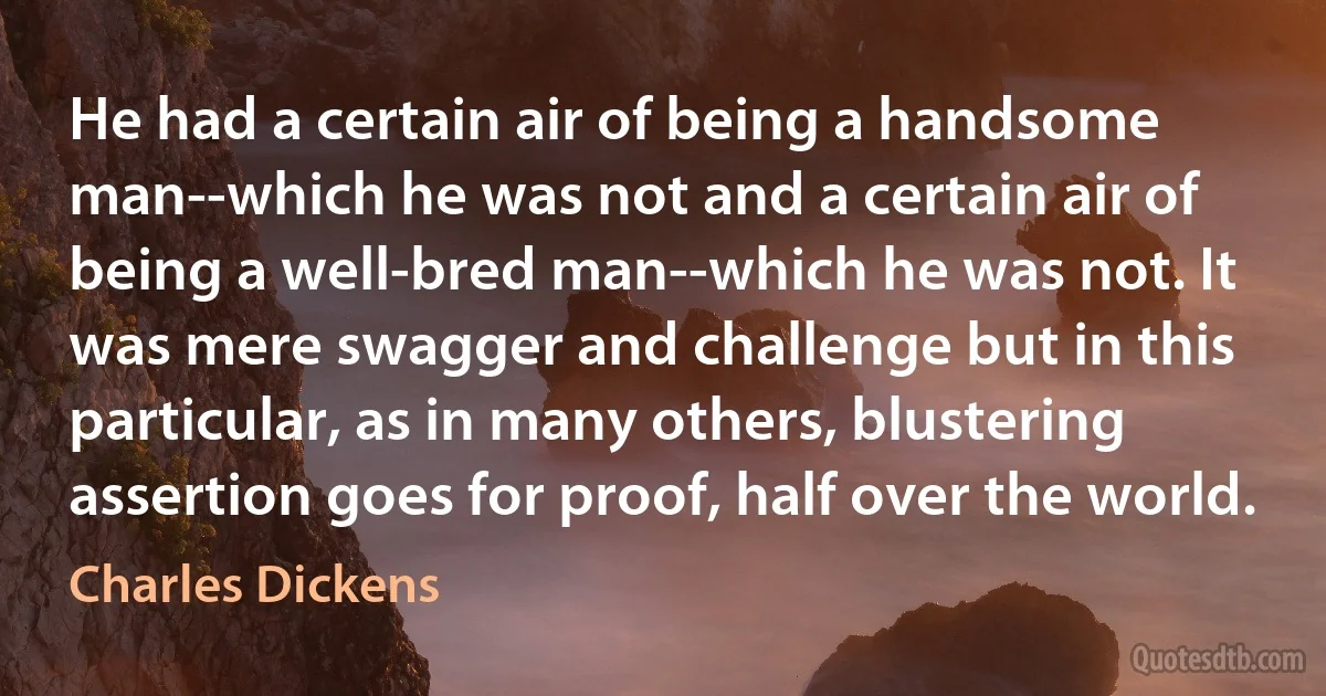 He had a certain air of being a handsome man--which he was not and a certain air of being a well-bred man--which he was not. It was mere swagger and challenge but in this particular, as in many others, blustering assertion goes for proof, half over the world. (Charles Dickens)