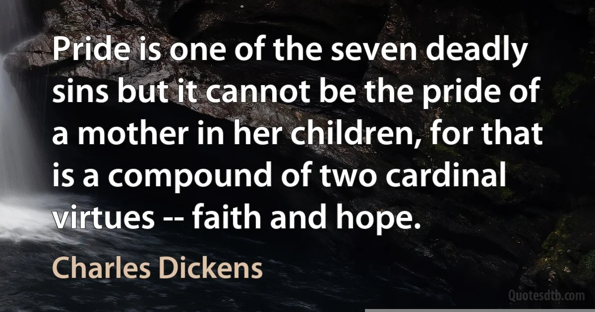 Pride is one of the seven deadly sins but it cannot be the pride of a mother in her children, for that is a compound of two cardinal virtues -- faith and hope. (Charles Dickens)